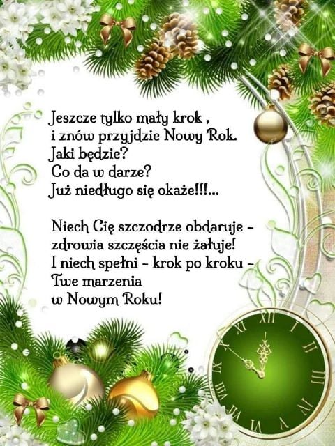Jeszcze tylko mały krok, i znów przyjdzie Nowy Rok. Jak będzie? Co da w darze? Już niedługo się okaże!!!.... Niech Cię szczodrze obdaruje - zdrowia szczęścia nie żałuje! I niech spełni - krok po kroku - Twe marzenia w Nowym Roku!